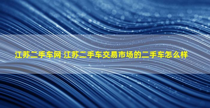 江苏二手车网 江苏二手车交易市场的二手车怎么样